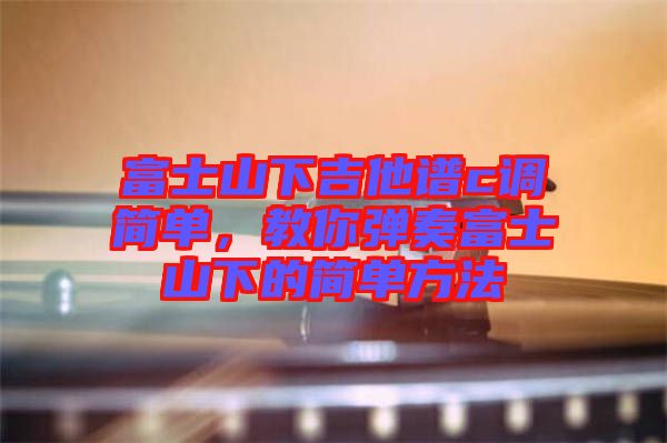 富士山下吉他譜c調簡單，教你彈奏富士山下的簡單方法
