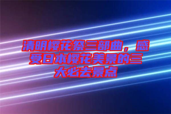 清明櫻花祭三部曲，感受日本櫻花美景的三大必去景點(diǎn)