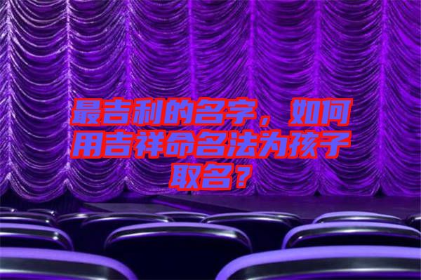 最吉利的名字，如何用吉祥命名法為孩子取名？