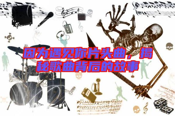 因為遇見你片頭曲，揭秘歌曲背后的故事