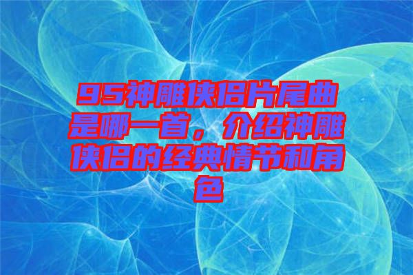 95神雕俠侶片尾曲是哪一首，介紹神雕俠侶的經典情節和角色