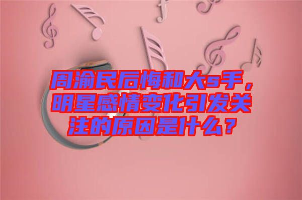 周渝民后悔和大s手，明星感情變化引發(fā)關(guān)注的原因是什么？