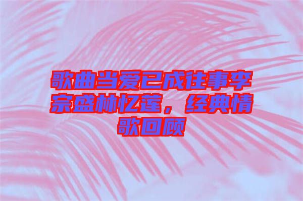 歌曲當(dāng)愛已成往事李宗盛林憶蓮，經(jīng)典情歌回顧