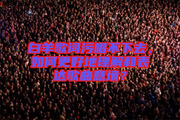 白羊歌詞污唱不下去，如何更好地理解和表達(dá)歌曲意境？