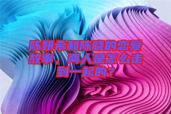 陳妍希和陳曉的戀愛(ài)故事，兩人是怎么走到一起的？