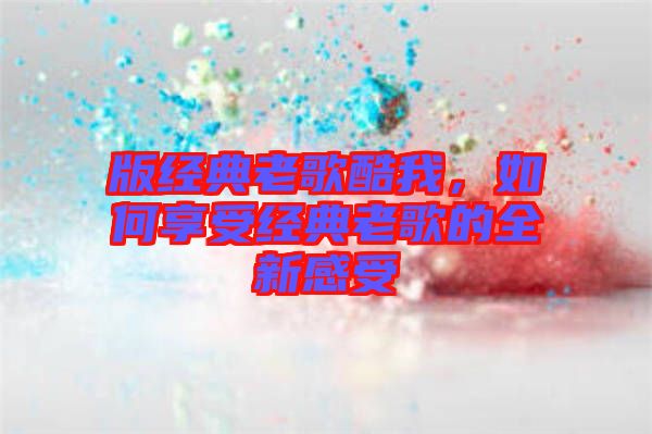 版經(jīng)典老歌酷我，如何享受經(jīng)典老歌的全新感受