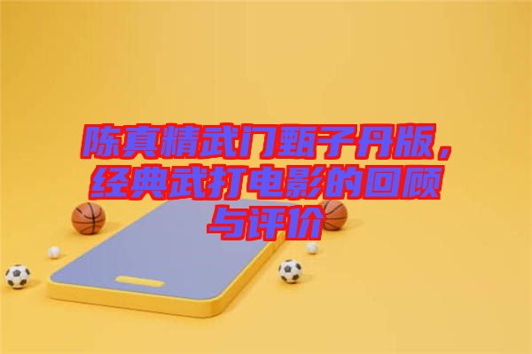 陳真精武門甄子丹版，經典武打電影的回顧與評價