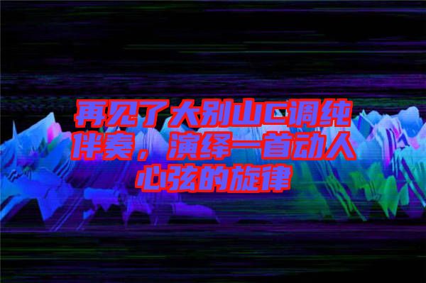 再見了大別山C調純伴奏，演繹一首動人心弦的旋律