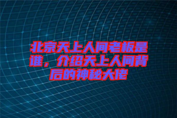 北京天上人間老板是誰，介紹天上人間背后的神秘大佬