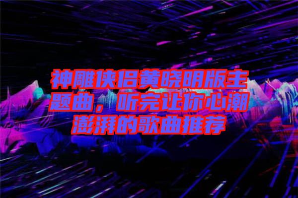 神雕俠侶黃曉明版主題曲，聽完讓你心潮澎湃的歌曲推薦