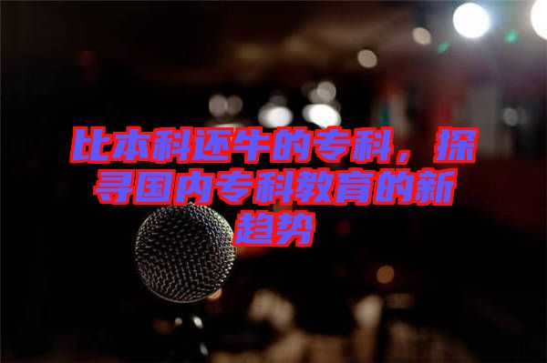 比本科還牛的?？疲綄鴥?nèi)專科教育的新趨勢(shì)