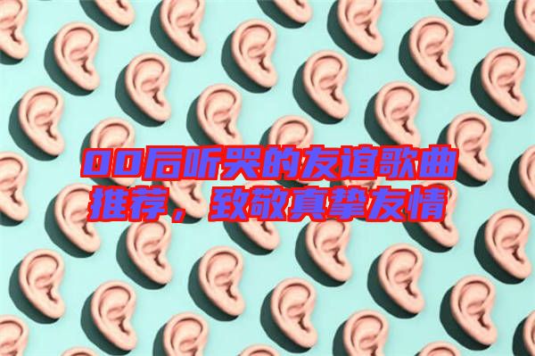 00后聽(tīng)哭的友誼歌曲推薦，致敬真摯友情