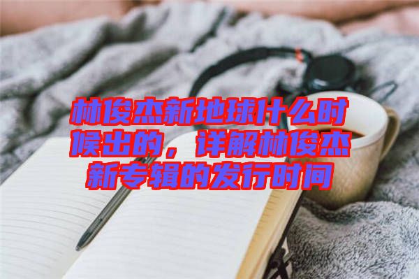 林俊杰新地球什么時候出的，詳解林俊杰新專輯的發行時間