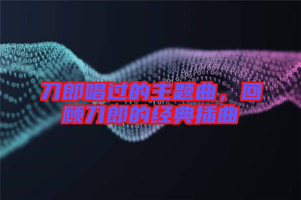 刀郎唱過的主題曲，回顧刀郎的經(jīng)典插曲