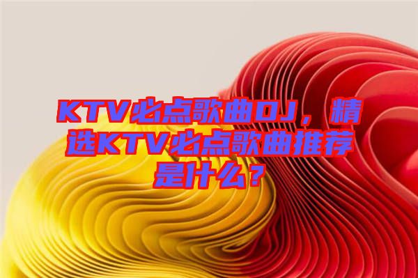 KTV必點(diǎn)歌曲DJ，精選KTV必點(diǎn)歌曲推薦是什么？