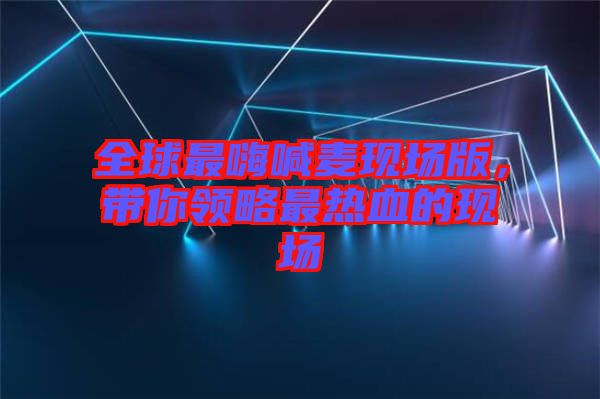 全球最嗨喊麥現場版，帶你領略最熱血的現場