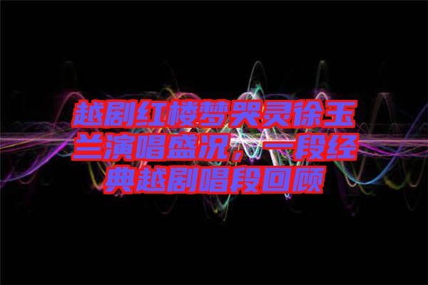 越劇紅樓夢哭靈徐玉蘭演唱盛況，一段經典越劇唱段回顧