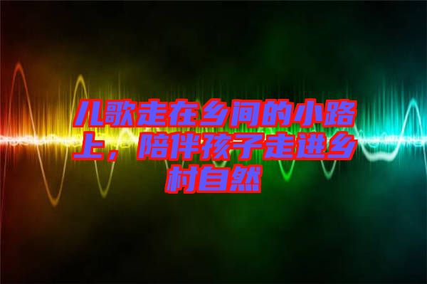 兒歌走在鄉間的小路上，陪伴孩子走進鄉村自然