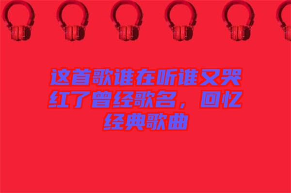 這首歌誰在聽誰又哭紅了曾經歌名，回憶經典歌曲