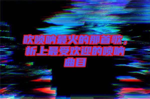 吹嗩吶最火的那首歌，析上最受歡迎的嗩吶曲目