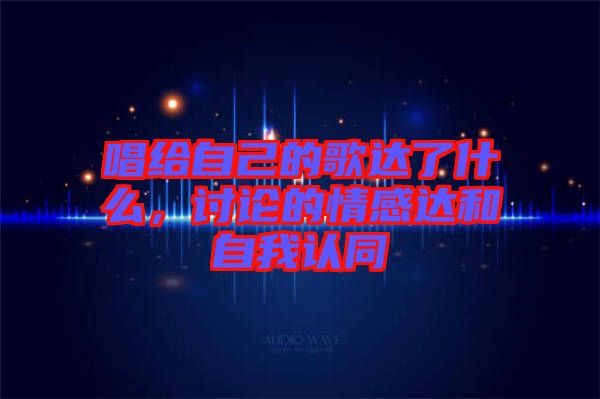 唱給自己的歌達(dá)了什么，討論的情感達(dá)和自我認(rèn)同