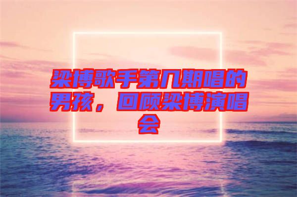 梁博歌手第幾期唱的男孩，回顧梁博演唱會(huì)