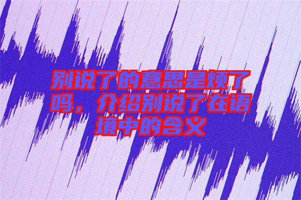 別說了的意思是煩了嗎，介紹別說了在語境中的含義