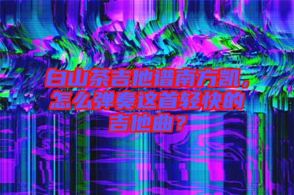 白山茶吉他譜南方凱，怎么彈奏這首輕快的吉他曲？