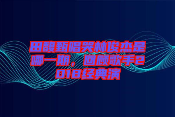 田馥甄唱哭林俊杰是哪一期，回顧歌手2018經典演