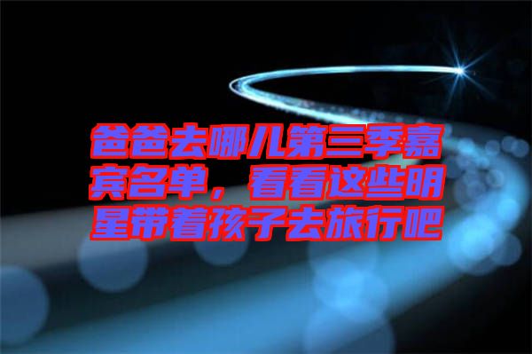 爸爸去哪兒第三季嘉賓名單，看看這些明星帶著孩子去旅行吧