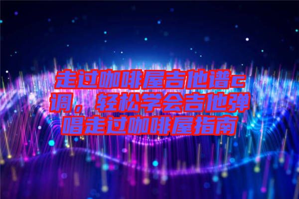走過咖啡屋吉他譜c調(diào)，輕松學(xué)會(huì)吉他彈唱走過咖啡屋指南