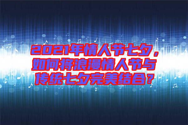 2021年情人節七夕，如何將浪漫情人節與傳統七夕完美結合？