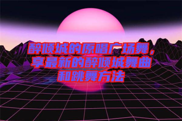 醉傾城的原唱廣場舞，享最新的醉傾城舞曲和跳舞方法