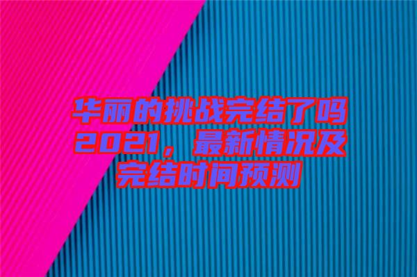 華麗的挑戰(zhàn)完結(jié)了嗎2021，最新情況及完結(jié)時(shí)間預(yù)測(cè)