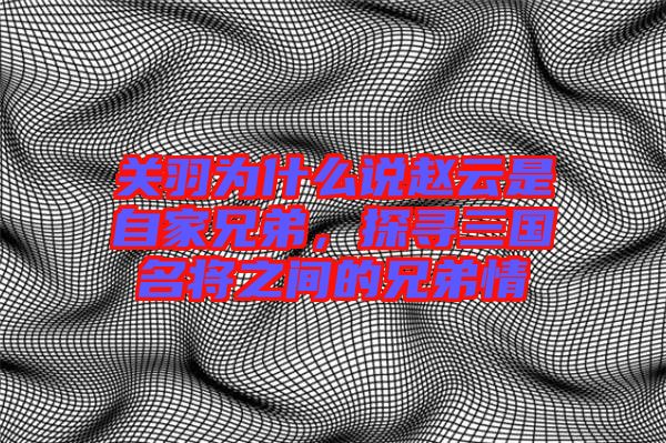 關(guān)羽為什么說趙云是自家兄弟，探尋三國名將之間的兄弟情