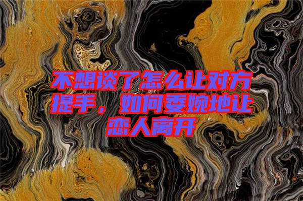 不想談了怎么讓對方提手，如何委婉地讓戀人離開