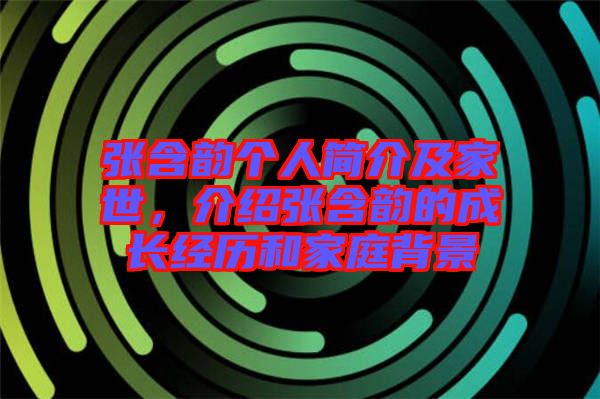張含韻個(gè)人簡介及家世，介紹張含韻的成長經(jīng)歷和家庭背景