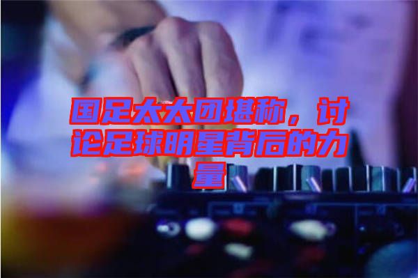 國足太太團堪稱，討論足球明星背后的力量