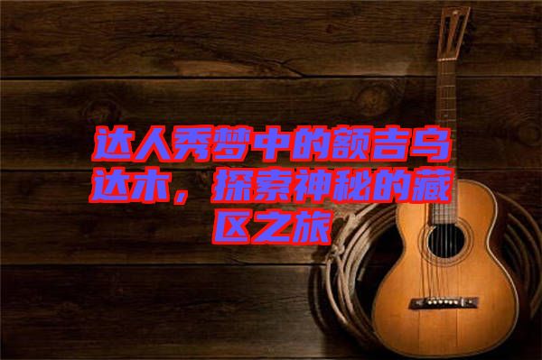 達人秀夢中的額吉烏達木，探索神秘的藏區(qū)之旅