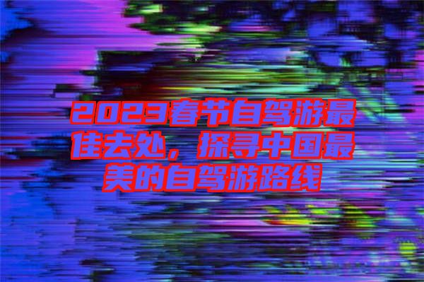 2023春節自駕游最佳去處，探尋中國最美的自駕游路線