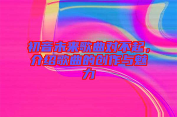 初音未來歌曲對不起，介紹歌曲的創作與魅力