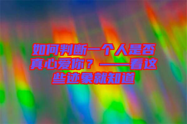 如何判斷一個人是否真心愛你？——看這些跡象就知道