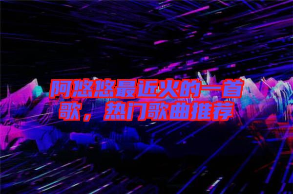 阿悠悠最近火的一首歌，熱門歌曲推薦