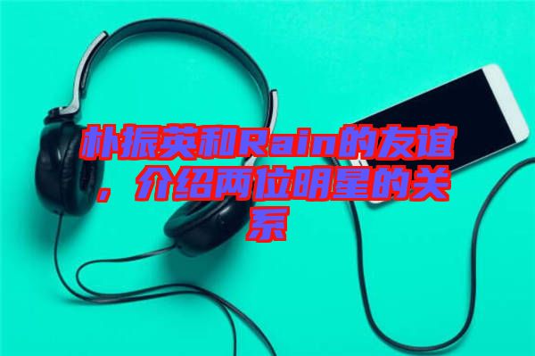 樸振英和Rain的友誼，介紹兩位明星的關系
