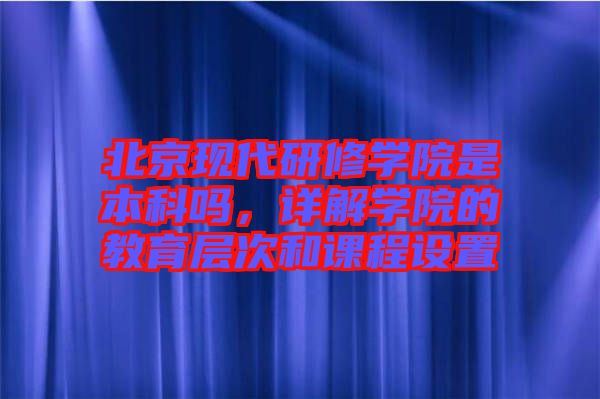 北京現(xiàn)代研修學(xué)院是本科嗎，詳解學(xué)院的教育層次和課程設(shè)置
