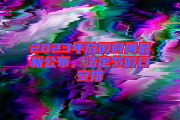 2023年放假時間最新公布，法定節假日安排
