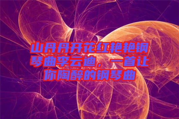 山丹丹開花紅艷艷鋼琴曲李云迪，一首讓你陶醉的鋼琴曲