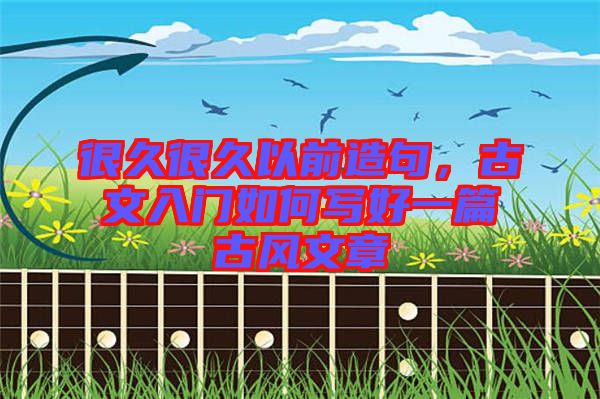很久很久以前造句，古文入門如何寫好一篇古風文章