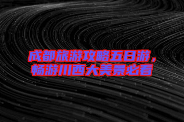 成都旅游攻略五日游，暢游川西大美景必看