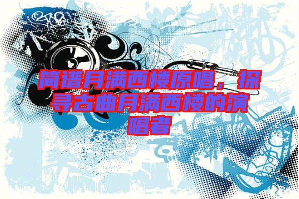 簡譜月滿西樓原唱，探尋古曲月滿西樓的演唱者